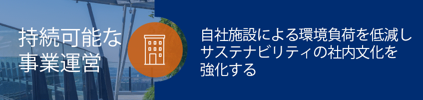 持続可能な事業運営: 自社施設による環境負荷を低減し、サステナビリティの社内文化を強化する. 事業運営の環境負荷目標を通じてグローバルな当社事業の影響を最小化していく取り組みを継続し、持続可能な慣行の全社的な統合をさらに進める